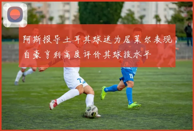 阿斯报导土耳其球迷为居莱尔表现自豪亨利高度评价其球技水平