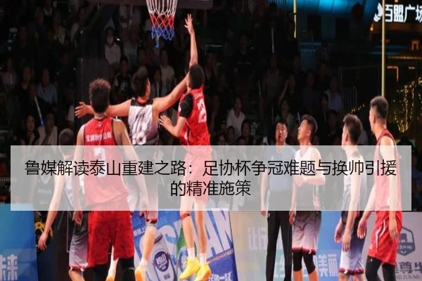 鲁媒解读泰山重建之路：足协杯争冠难题与换帅引援的精准施策